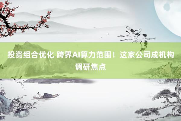 投资组合优化 跨界AI算力范围！这家公司成机构调研焦点