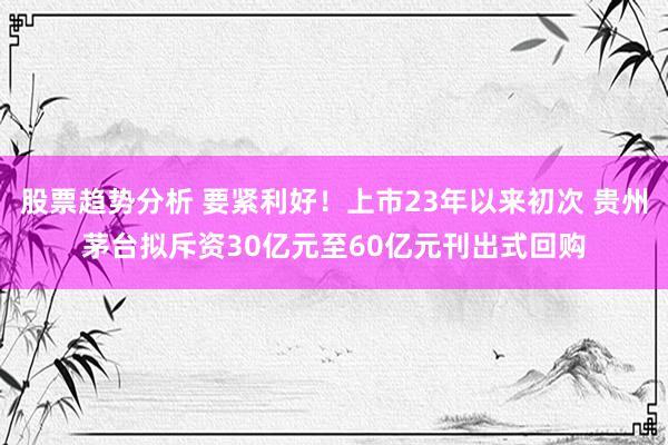 股票趋势分析 要紧利好！上市23年以来初次 贵州茅台拟斥资30亿元至60亿元刊出式回购