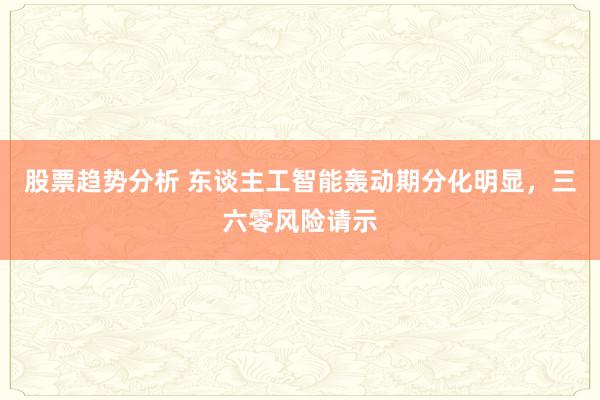 股票趋势分析 东谈主工智能轰动期分化明显，三六零风险请示