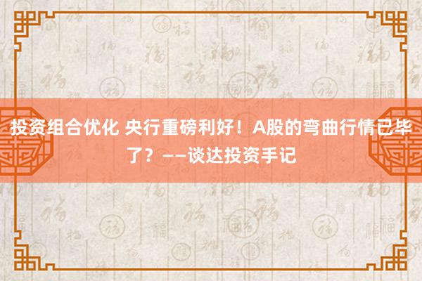 投资组合优化 央行重磅利好！A股的弯曲行情已毕了？——谈达投资手记