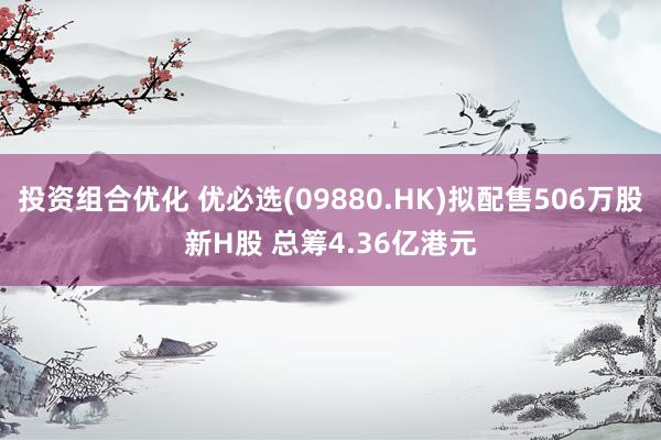 投资组合优化 优必选(09880.HK)拟配售506万股新H股 总筹4.36亿港元