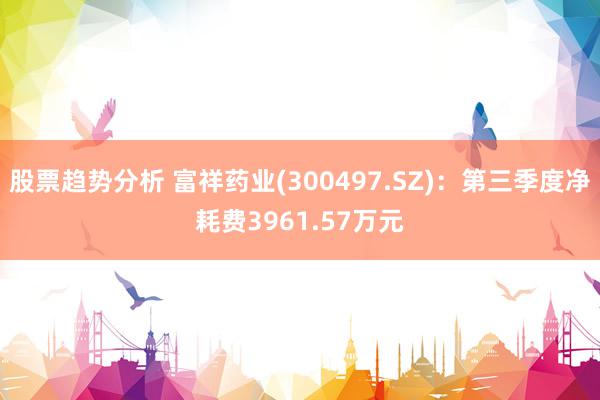 股票趋势分析 富祥药业(300497.SZ)：第三季度净耗费3961.57万元