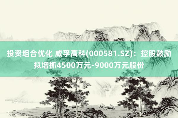 投资组合优化 威孚高科(000581.SZ)：控股鼓励拟增抓4500万元-9000万元股份