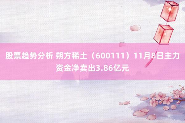 股票趋势分析 朔方稀土（600111）11月8日主力资金净卖出3.86亿元