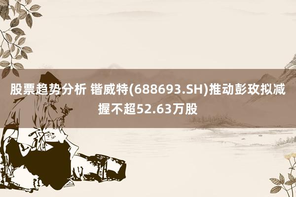 股票趋势分析 锴威特(688693.SH)推动彭玫拟减握不超52.63万股