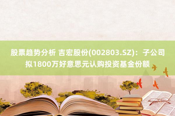 股票趋势分析 吉宏股份(002803.SZ)：子公司拟1800万好意思元认购投资基金份额