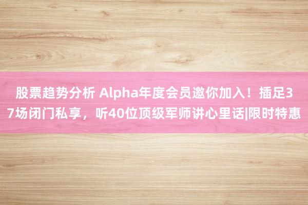 股票趋势分析 Alpha年度会员邀你加入！插足37场闭门私享，听40位顶级军师讲心里话|限时特惠