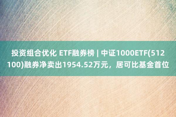 投资组合优化 ETF融券榜 | 中证1000ETF(512100)融券净卖出1954.52万元，居可