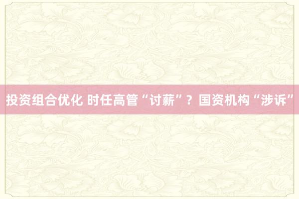 投资组合优化 时任高管“讨薪”？国资机构“涉诉”