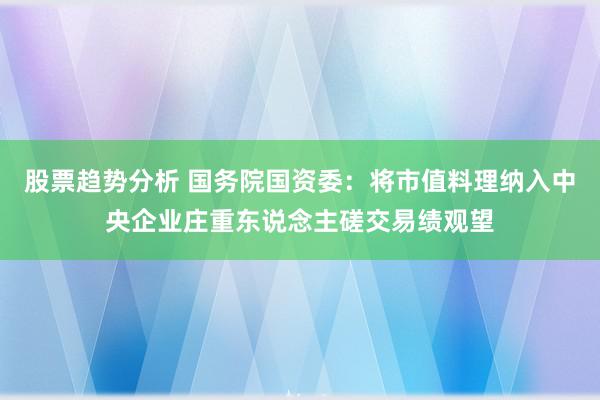 股票趋势分析 国务院国资委：将市值料理纳入中央企业庄重东说念主磋交易绩观望