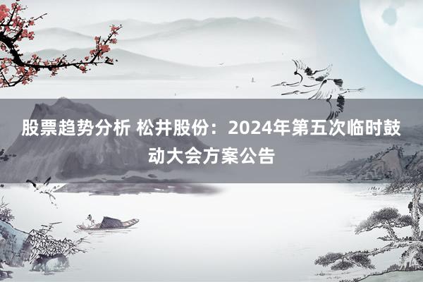 股票趋势分析 松井股份：2024年第五次临时鼓动大会方案公告