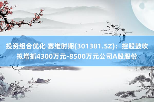 投资组合优化 赛维时期(301381.SZ)：控股鼓吹拟增抓4300万元-8500万元公司A股股份