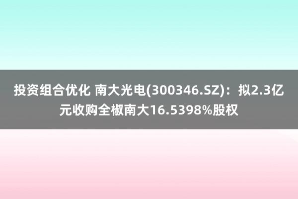 投资组合优化 南大光电(300346.SZ)：拟2.3亿元收购全椒南大16.5398%股权