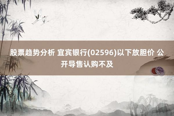 股票趋势分析 宜宾银行(02596)以下放胆价 公开导售认购不及