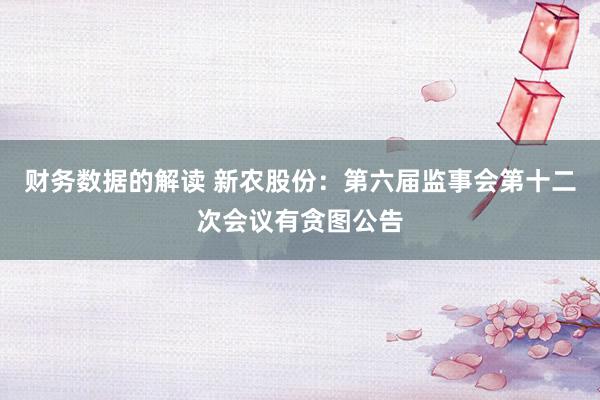 财务数据的解读 新农股份：第六届监事会第十二次会议有贪图公告