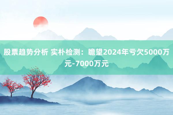 股票趋势分析 实朴检测：瞻望2024年亏欠5000万元-7000万元