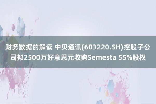 财务数据的解读 中贝通讯(603220.SH)控股子公司拟2500万好意思元收购Semesta 55%股权