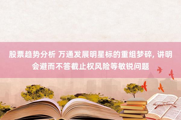 股票趋势分析 万通发展明星标的重组梦碎, 讲明会避而不答截止权风险等敏锐问题