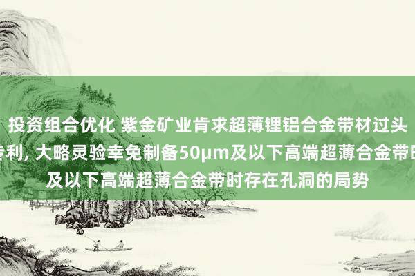 投资组合优化 紫金矿业肯求超薄锂铝合金带材过头制备表率与期骗专利, 大略灵验幸免制备50μm及以下高端超薄合金带时存在孔洞的局势