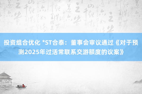 投资组合优化 *ST合泰：董事会审议通过《对于预测2025年过活常联系交游额度的议案》