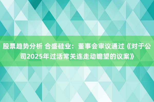 股票趋势分析 合盛硅业：董事会审议通过《对于公司2025年过活常关连走动瞻望的议案》