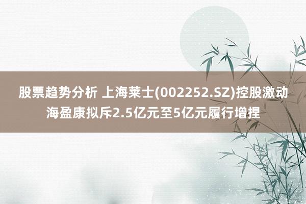 股票趋势分析 上海莱士(002252.SZ)控股激动海盈康拟斥2.5亿元至5亿元履行增捏