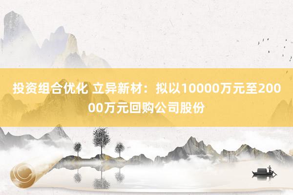 投资组合优化 立异新材：拟以10000万元至20000万元回购公司股份