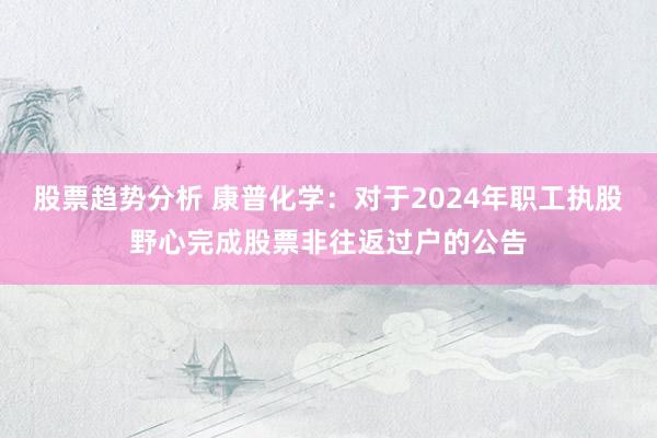 股票趋势分析 康普化学：对于2024年职工执股野心完成股票非往返过户的公告