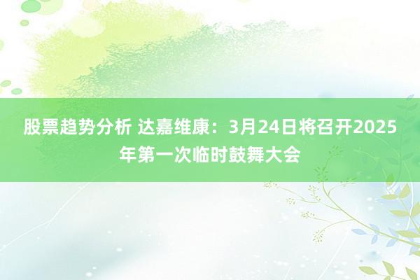 股票趋势分析 达嘉维康：3月24日将召开2025年第一次临时鼓舞大会