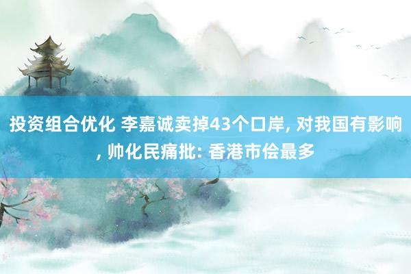 投资组合优化 李嘉诚卖掉43个口岸, 对我国有影响, 帅化民痛批: 香港市侩最多