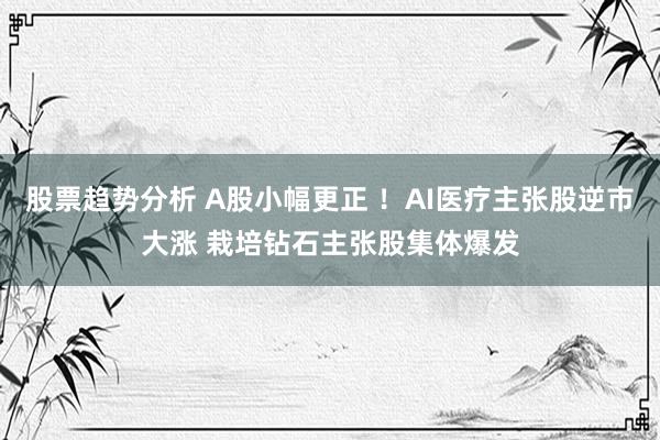 股票趋势分析 A股小幅更正 ！AI医疗主张股逆市大涨 栽培钻石主张股集体爆发