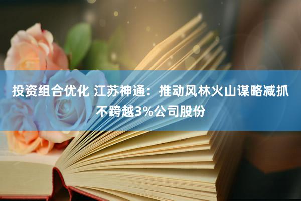 投资组合优化 江苏神通：推动风林火山谋略减抓不跨越3%公司股份