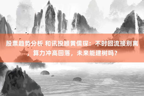 股票趋势分析 和讯投顾黄儒琛：不时回流接别离，算力冲高回落，未来能建树吗？