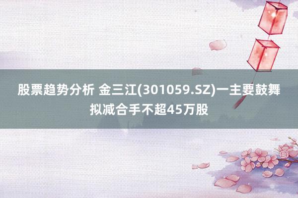 股票趋势分析 金三江(301059.SZ)一主要鼓舞拟减合手不超45万股