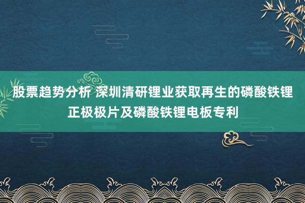 股票趋势分析 深圳清研锂业获取再生的磷酸铁锂正极极片及磷酸铁锂电板专利