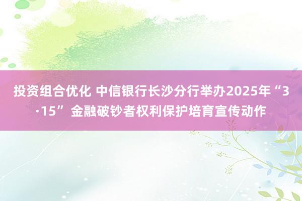 投资组合优化 中信银行长沙分行举办2025年“3·15” 金融破钞者权利保护培育宣传动作